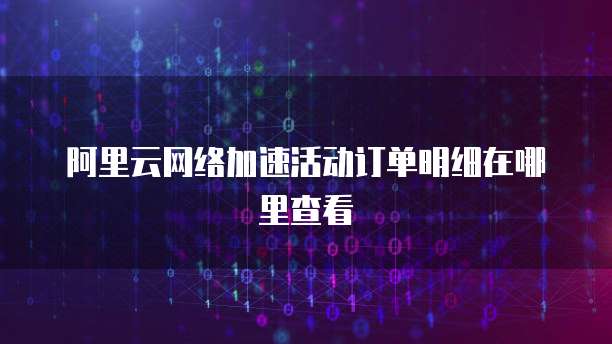 阿里云网络加速活动订单明细在哪里查看