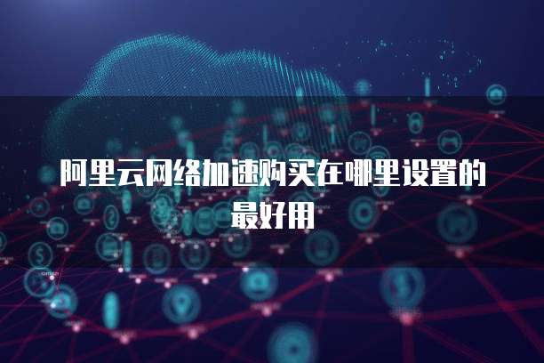 阿里云网络加速购买在哪里设置的最好用