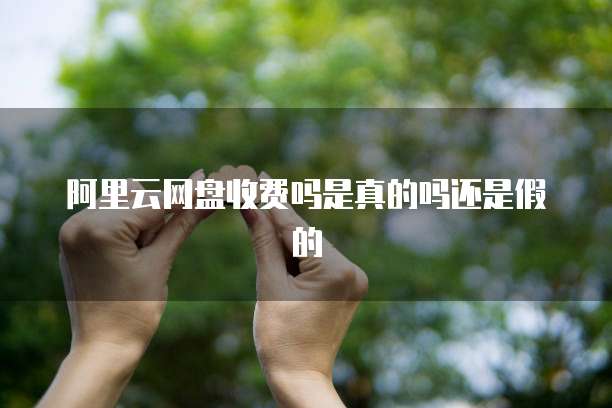 阿里云网盘收费吗是真的吗还是假的