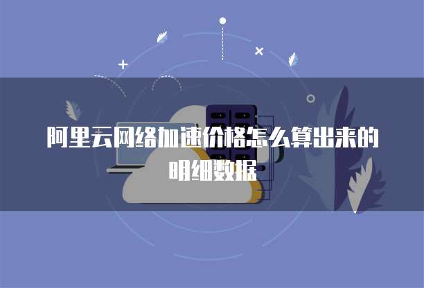 阿里云网络加速价格怎么算出来的明细数据