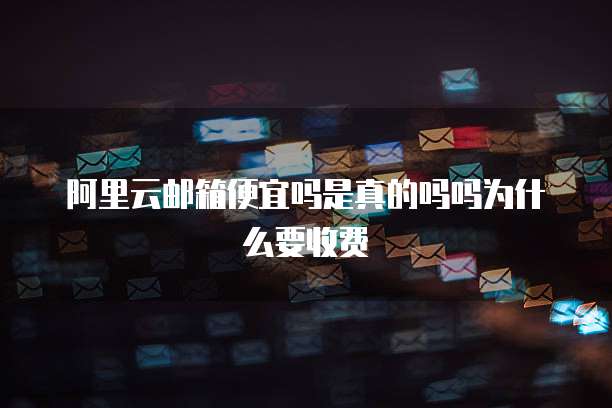 阿里云邮箱便宜吗是真的吗吗为什么要收费