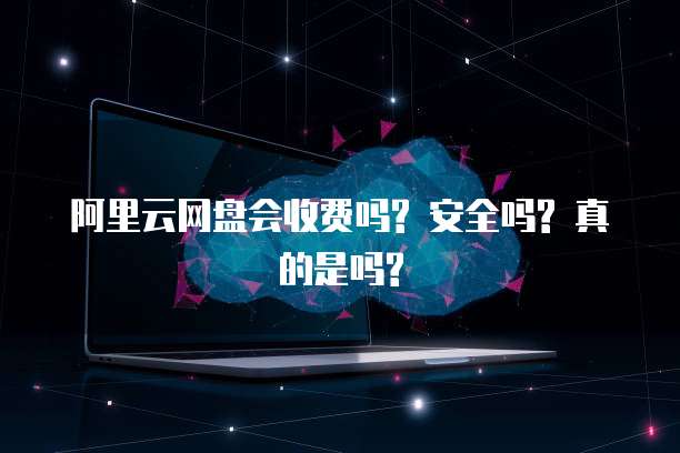 阿里云网盘会收费吗? 安全吗? 真的是吗?