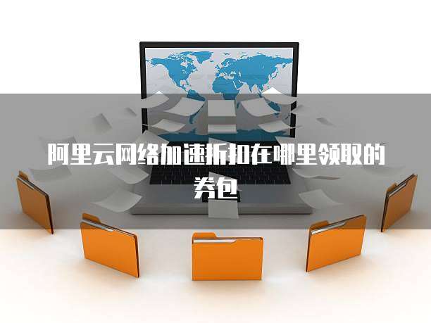 阿里云网络加速折扣在哪里领取的券包