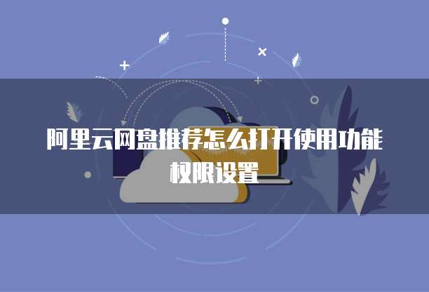 阿里云网盘推荐怎么打开使用功能权限设置