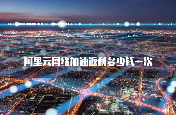 阿里云网络加速返利多少钱一次