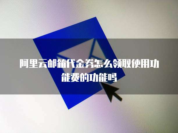 阿里云邮箱代金券怎么领取使用功能费的功能吗