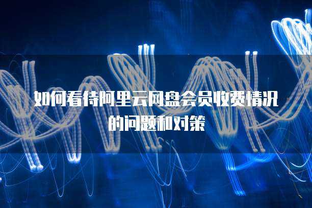 如何看待阿里云网盘会员收费情况的问题和对策