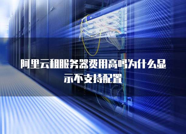 阿里云租服务器费用高吗为什么显示不支持配置