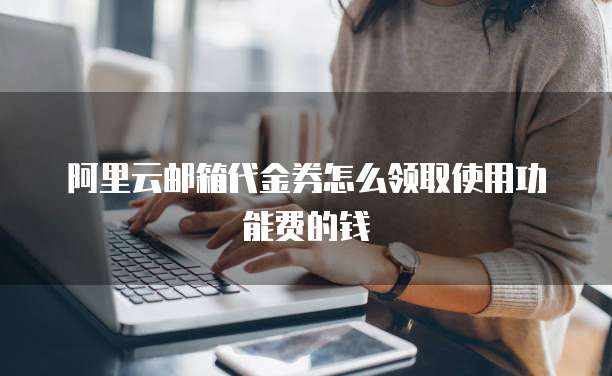 阿里云邮箱代金券怎么领取使用功能费的钱