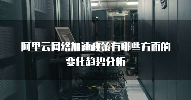 阿里云网络加速政策有哪些方面的变化趋势分析