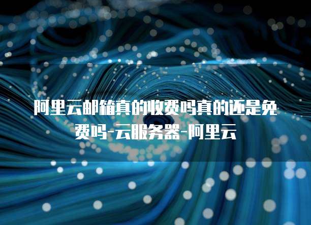 阿里云邮箱真的收费吗真的还是免费吗-云服务器-阿里云