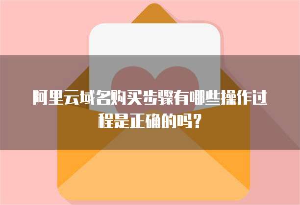 阿里云域名购买步骤有哪些操作过程是正确的吗?