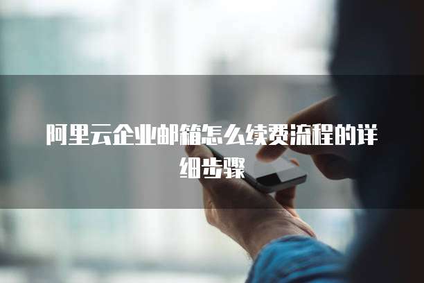 阿里云企业邮箱怎么续费流程的详细步骤