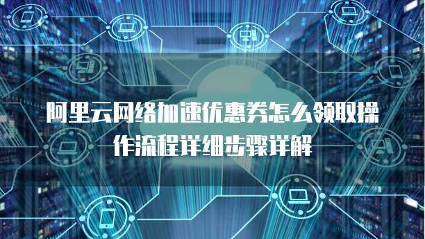 阿里云网络加速优惠券怎么领取操作流程详细步骤详解