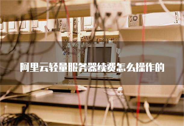 阿里云轻量服务器续费怎么操作的