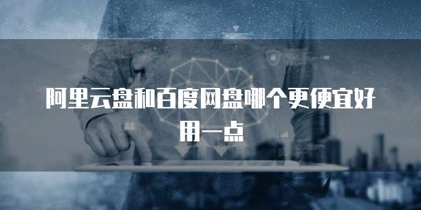 阿里云盘和百度网盘哪个更便宜好用一点