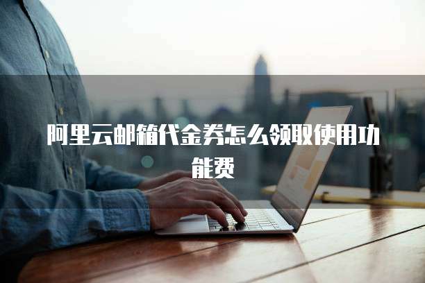 阿里云邮箱代金券怎么领取使用功能费