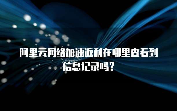 阿里云网络加速返利在哪里查看到信息记录吗?