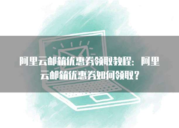 阿里云邮箱优惠券领取教程：阿里云邮箱优惠券如何领取？