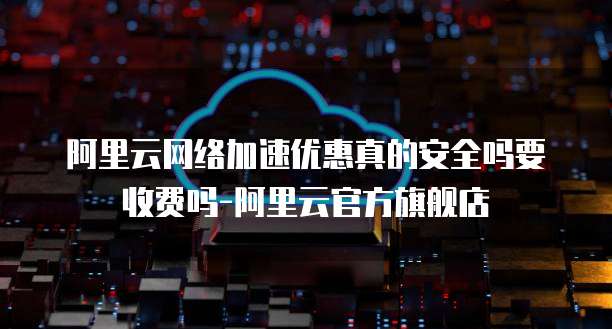 阿里云网络加速优惠真的安全吗要收费吗-阿里云官方旗舰店