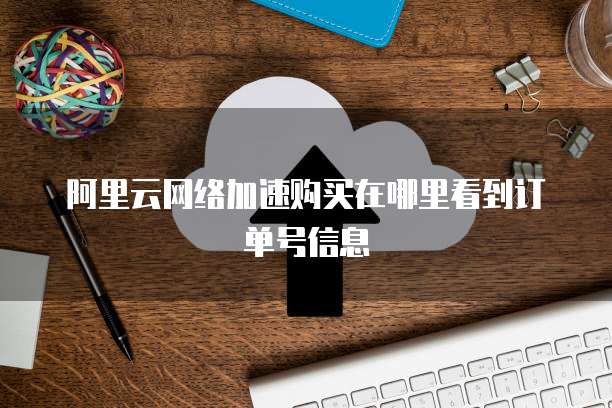 阿里云网络加速购买在哪里看到订单号信息