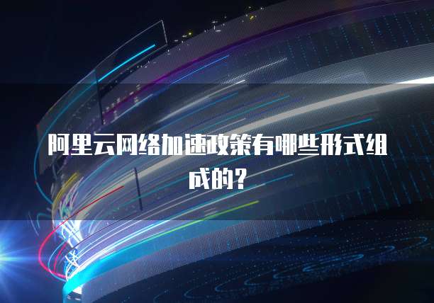 阿里云网络加速政策有哪些形式组成的?