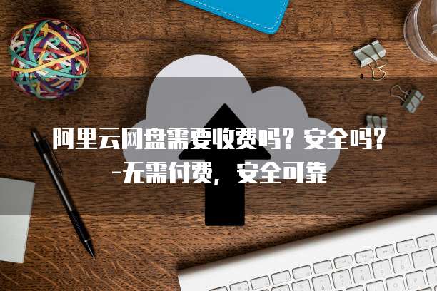 阿里云网盘需要收费吗?安全吗?-无需付费,安全可靠