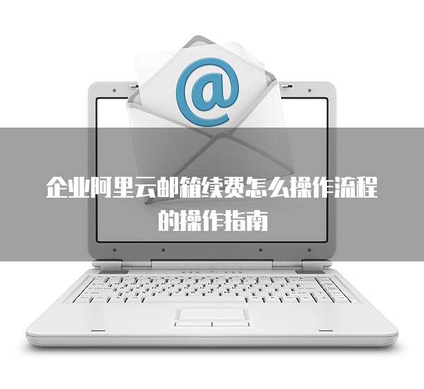 企业阿里云邮箱续费怎么操作流程的操作指南