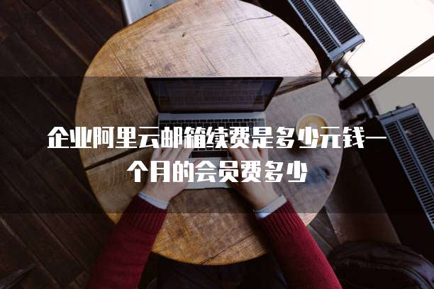 企业阿里云邮箱续费是多少元钱一个月的会员费多少