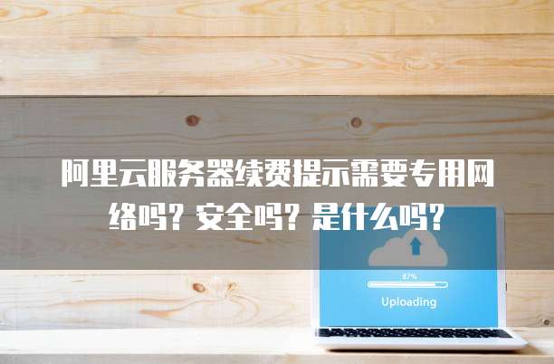 阿里云服务器续费提示需要专用网络吗?安全吗?是什么吗?