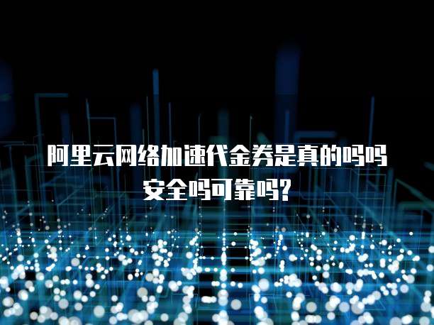 阿里云网络加速代金券是真的吗吗安全吗可靠吗?