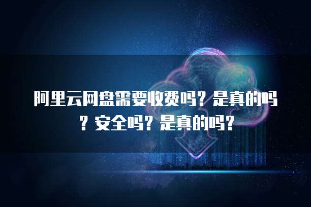 阿里云网盘需要收费吗?是真的吗?安全吗?是真的吗?
