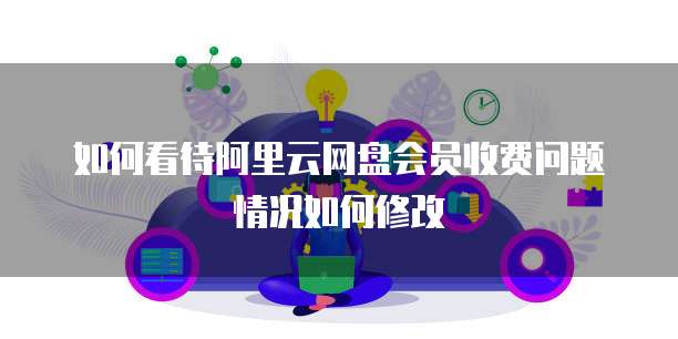 如何看待阿里云网盘会员收费问题情况如何修改