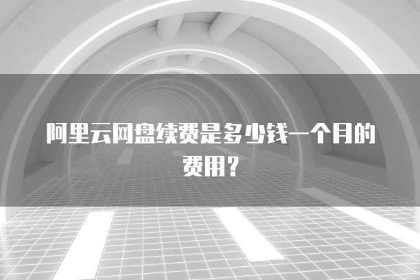 阿里云网盘续费是多少钱一个月的费用?
