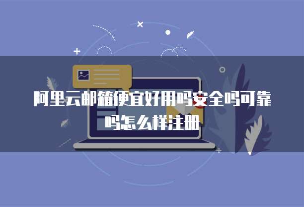 阿里云邮箱便宜好用吗安全吗可靠吗怎么样注册