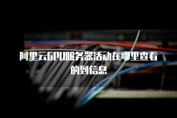 阿里云GPU服务器活动在哪里查看的到信息