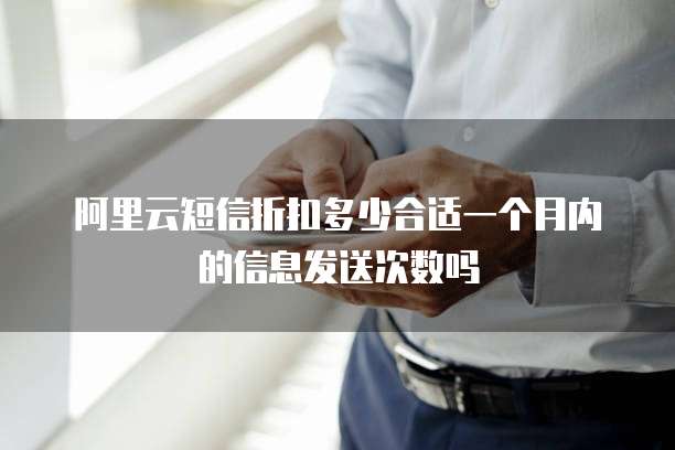 阿里云短信折扣多少合适一个月内的信息发送次数吗