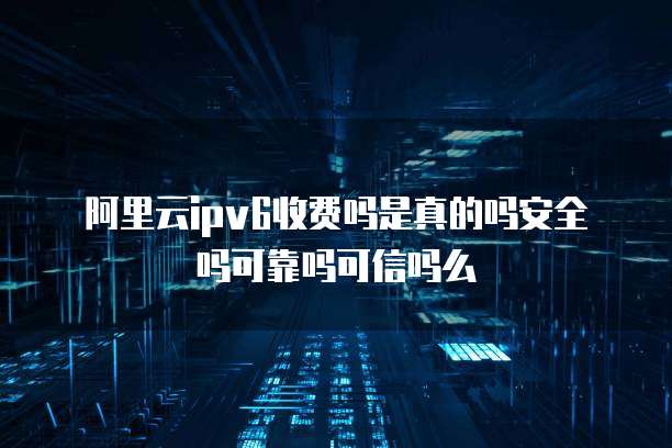 阿里云ipv6收费吗是真的吗安全吗可靠吗可信吗么