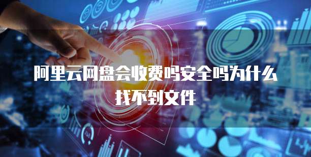 阿里云网盘会收费吗安全吗为什么找不到文件