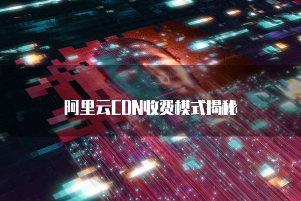 阿里云CDN收费模式揭秘