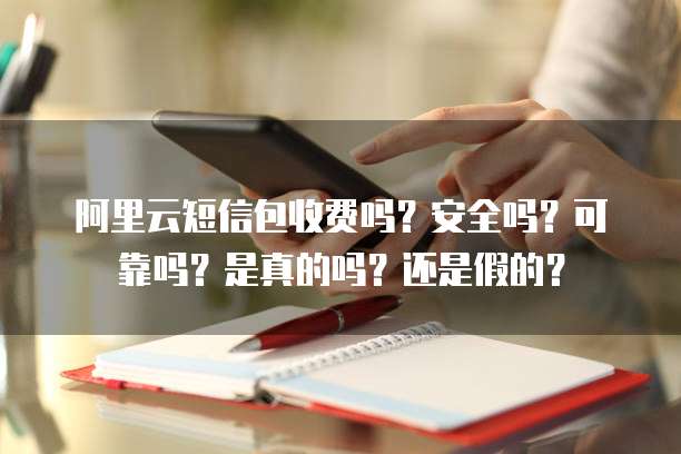 阿里云短信包收费吗?安全吗?可靠吗?是真的吗?还是假的?