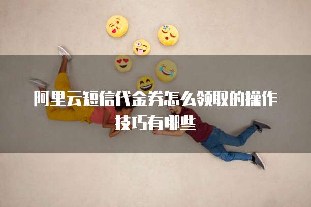 阿里云短信代金券怎么领取的操作技巧有哪些