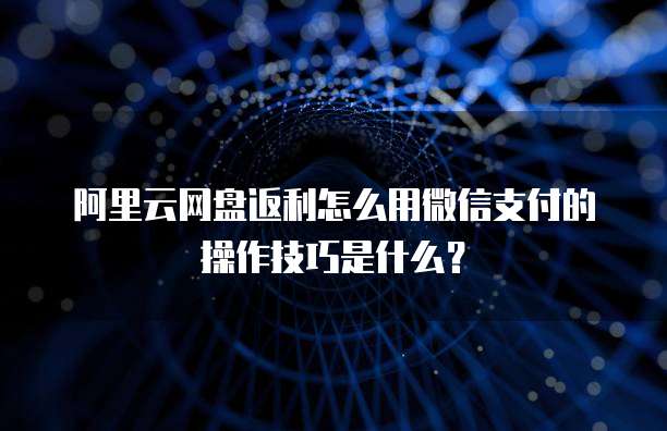阿里云网盘返利怎么用微信支付的操作技巧是什么?