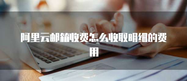 阿里云邮箱收费怎么收取明细的费用