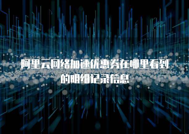阿里云网络加速优惠券在哪里看到的明细记录信息