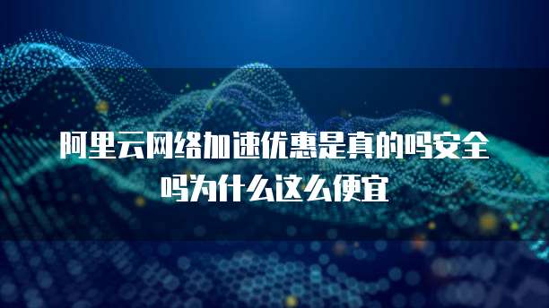 阿里云网络加速优惠是真的吗安全吗为什么这么便宜