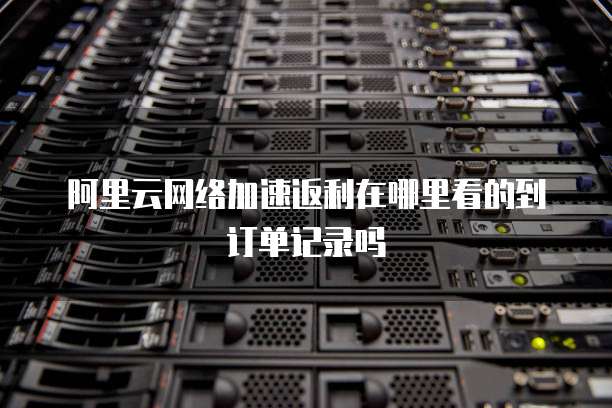 阿里云网络加速返利在哪里看的到订单记录吗