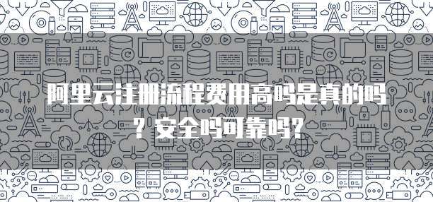 阿里云注册流程费用高吗是真的吗?安全吗可靠吗?