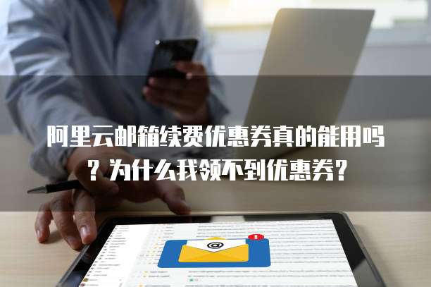 阿里云邮箱续费优惠券真的能用吗?为什么我领不到优惠券?