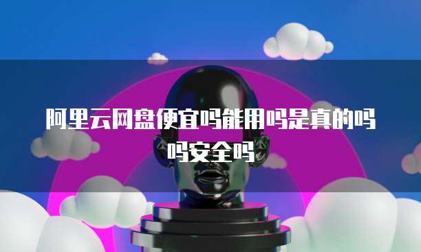 阿里云网盘便宜吗能用吗是真的吗吗安全吗